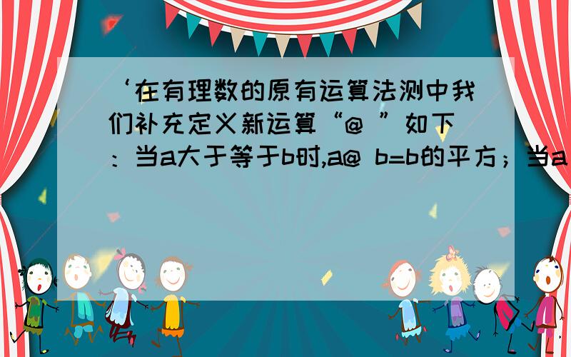 ‘在有理数的原有运算法测中我们补充定义新运算“@ ”如下：当a大于等于b时,a@ b=b的平方；当a