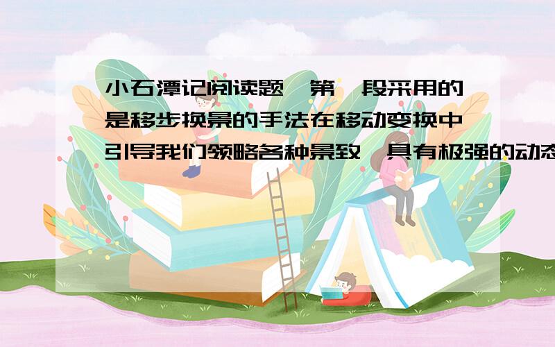 小石潭记阅读题,第一段采用的是移步换景的手法在移动变换中引导我们领略各种景致,具有极强的动态的画面感,向我们展示了小石潭的_____________；第二段描写了_______________和____________；第三