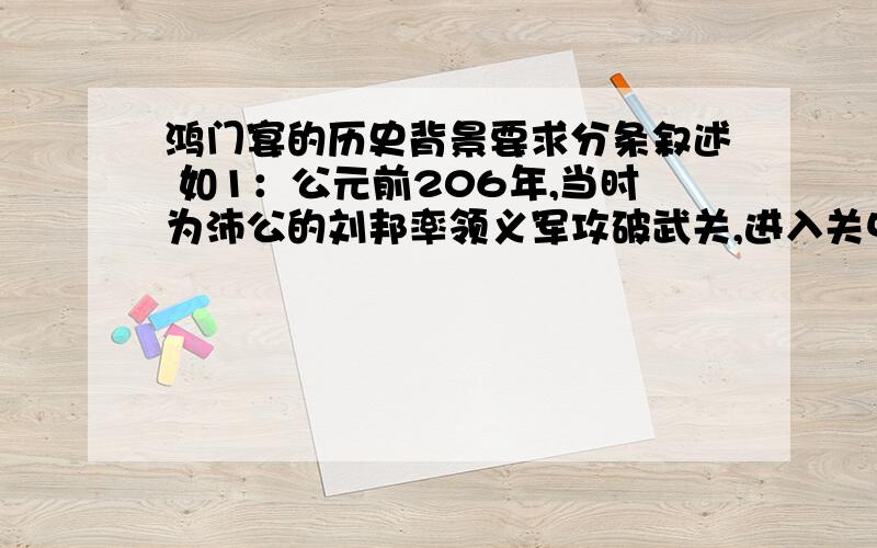 鸿门宴的历史背景要求分条叙述 如1：公元前206年,当时为沛公的刘邦率领义军攻破武关,进入关中地区不要太远的,就是鸿门宴前刘邦和项羽发生的一些事,一定是列条叙述的