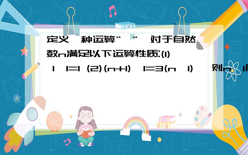 定义一种运算“*”,对于自然数n满足以下运算性质:(1) 1*1=1 (2)(n+1)*1=3(n*1) ,则n*1用含n的代数...定义一种运算“*”,对于自然数n满足以下运算性质:(1) 1*1=1 (2)(n+1)*1=3(n*1) ,则n*1用含n的代数式表示