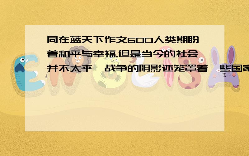 同在蓝天下作文600人类期盼着和平与幸福.但是当今的社会并不太平,战争的阴影还笼罩着一些国家和人民.留意最近电视、报刊、网络、广播中的时事新闻和相关报道,了解这些地方发生了什么