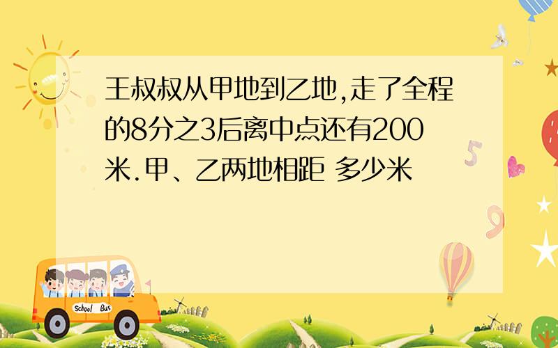 王叔叔从甲地到乙地,走了全程的8分之3后离中点还有200米.甲、乙两地相距 多少米