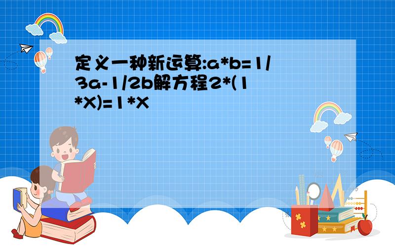 定义一种新运算:a*b=1/3a-1/2b解方程2*(1*X)=1*X