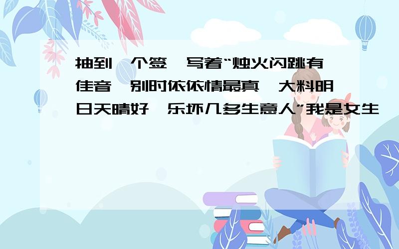 抽到一个签,写着“烛火闪跳有佳音,别时依依情最真,大料明日天晴好,乐坏几多生意人”我是女生,目前没有男朋友,