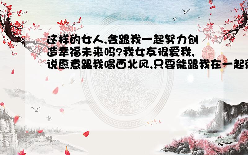 这样的女人,会跟我一起努力创造幸福未来吗?我女友很爱我,说愿意跟我喝西北风,只要能跟我在一起就行,可她却甩了我.因为她怀疑我对她不专一,跟前女友有联系,可我真的没有啊,怎么解释都