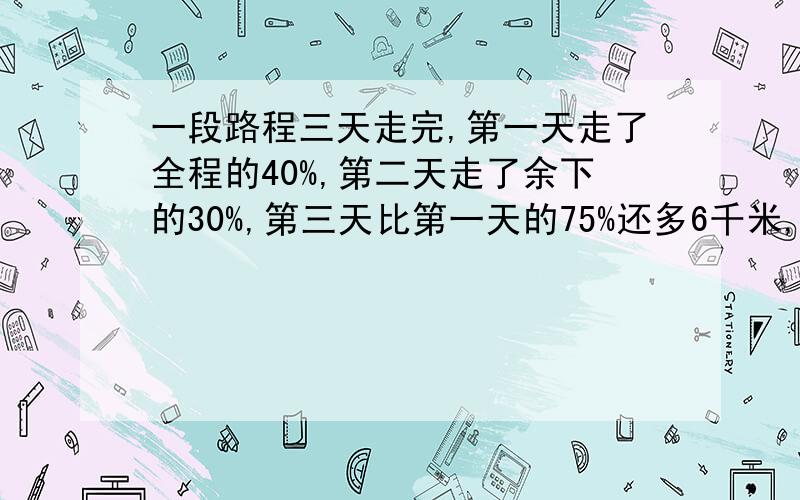 一段路程三天走完,第一天走了全程的40%,第二天走了余下的30%,第三天比第一天的75%还多6千米,求全程?请告诉详细的解题思路