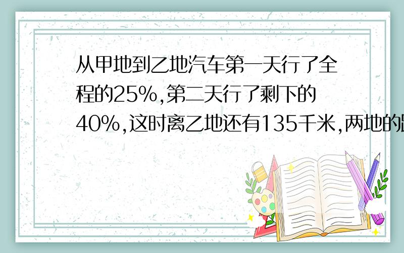 从甲地到乙地汽车第一天行了全程的25%,第二天行了剩下的40%,这时离乙地还有135千米,两地的距离多少千米