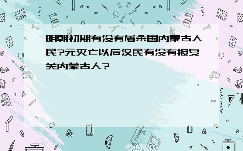 明朝初期有没有屠杀国内蒙古人民?元灭亡以后汉民有没有报复关内蒙古人?