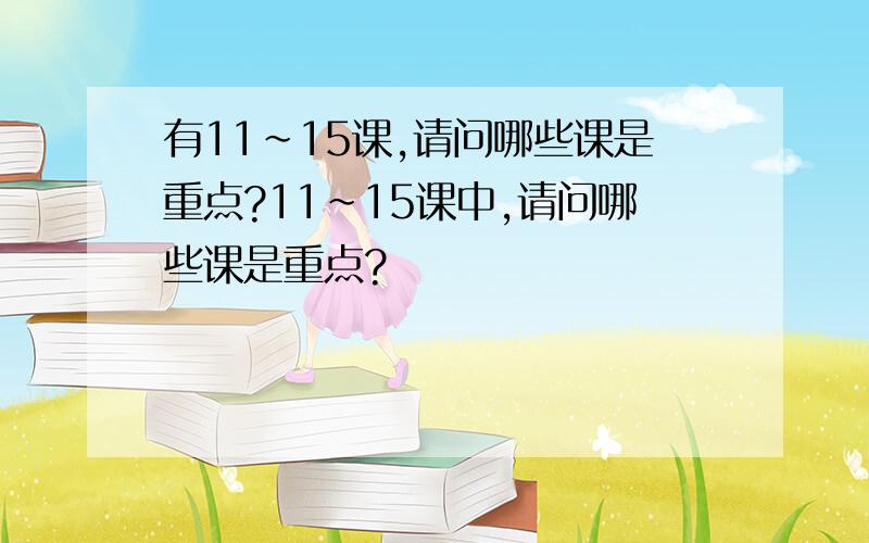 有11~15课,请问哪些课是重点?11~15课中,请问哪些课是重点?