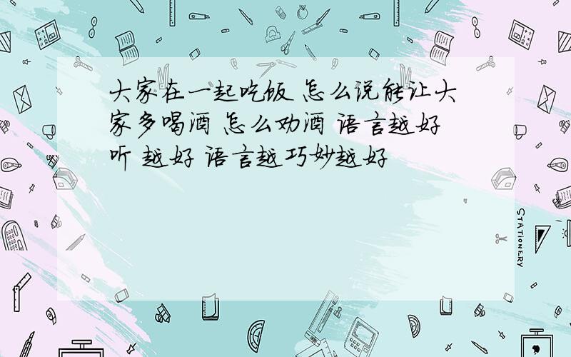 大家在一起吃饭 怎么说能让大家多喝酒 怎么劝酒 语言越好听 越好 语言越巧妙越好