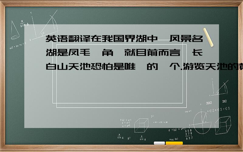 英语翻译在我国界湖中,风景名湖是凤毛麟角,就目前而言,长白山天池恐怕是唯一的一个.游览天池的黄金季节在盛夏.在万里无云、碧空如洗的日子里,人们站在天池边上,但见波平如镜,倒映出16