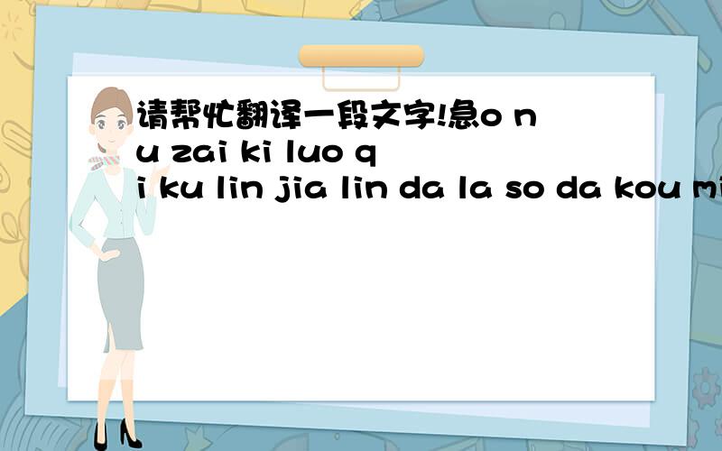 请帮忙翻译一段文字!急o nu zai ki luo qi ku lin jia lin da la so da kou mi qi na ton su gu ku dai wako ku yin nai you su nu ma jiu qia ku ku jian kan ji la tu han kai yin nin go man non lu nu mu lv nen gen mu yo a lang ni qia na wu qi nen ma