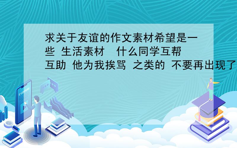 求关于友谊的作文素材希望是一些 生活素材  什么同学互帮互助 他为我挨骂 之类的 不要再出现了。  需要一些典型的 新颖的素材  体现友谊之深   只需要大概素材   不需要语言。