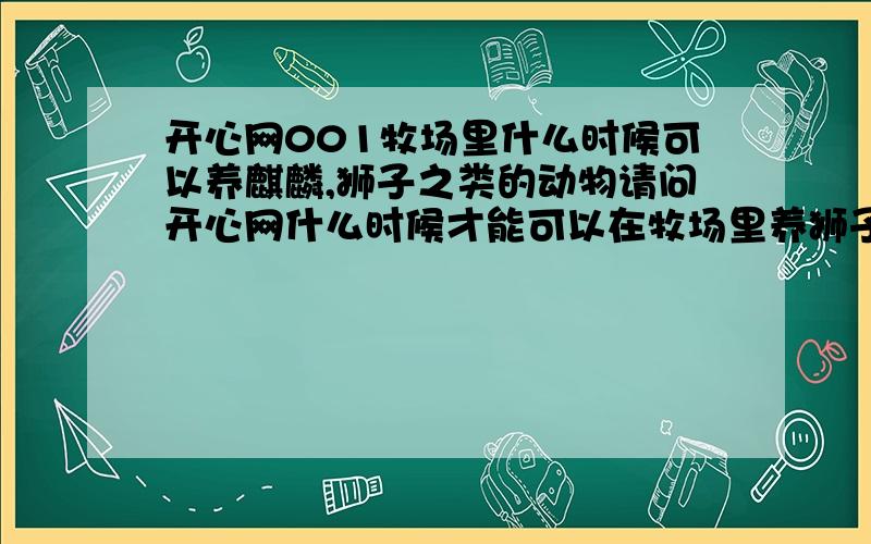 开心网001牧场里什么时候可以养麒麟,狮子之类的动物请问开心网什么时候才能可以在牧场里养狮子啊,麒麟啊,甚至凤凰之类的动物,谁能够向开心网提出这个意见,或者说开心网已经有了这个