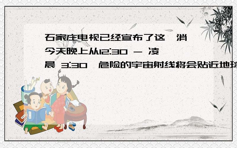 石家庄电视已经宣布了这一消 今天晚上从12:30 - 凌晨 3:30,危险的宇宙射线将会贴近地球石家庄电视已经宣布了这一消 今天晚上从12:30 - 凌晨 3:30,危险的宇宙射线将会贴近地球而通过.谁看石家