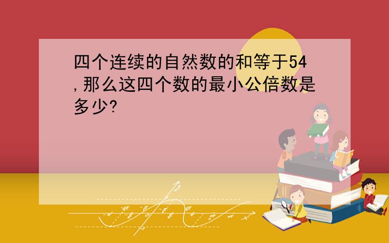 四个连续的自然数的和等于54,那么这四个数的最小公倍数是多少?