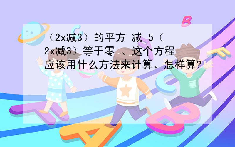 （2x减3）的平方 减 5（2x减3）等于零 、这个方程应该用什么方法来计算、怎样算?