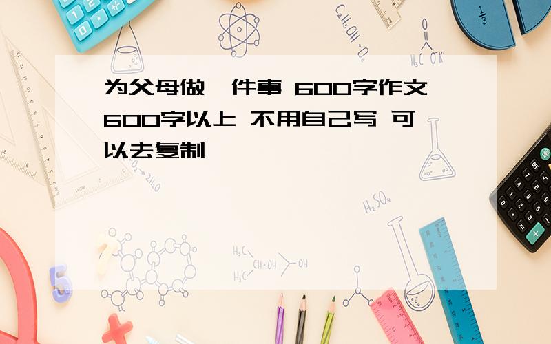 为父母做一件事 600字作文600字以上 不用自己写 可以去复制