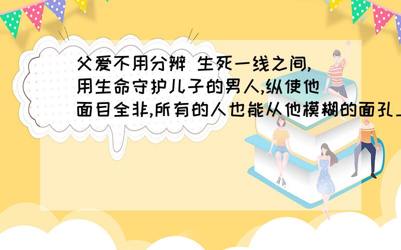 父爱不用分辨 生死一线之间,用生命守护儿子的男人,纵使他面目全非,所有的人也能从他模糊的面孔上看到两个清晰的大字——父爱.4岁的豆豆在车厢里开心地蹦蹦跳跳,就像一颗可爱的“精灵