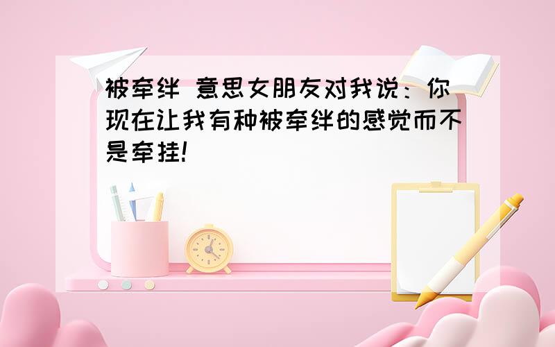 被牵绊 意思女朋友对我说：你现在让我有种被牵绊的感觉而不是牵挂!