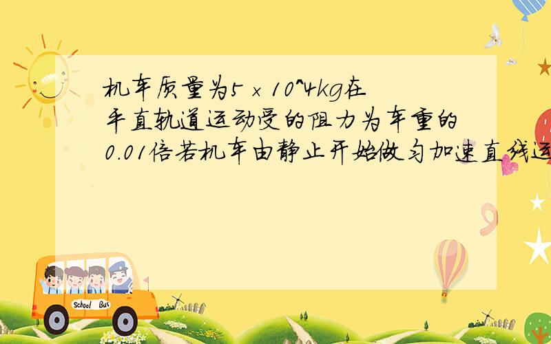 机车质量为5×10^4kg在平直轨道运动受的阻力为车重的0.01倍若机车由静止开始做匀加速直线运动在位移s=1km时速度36km/h.求这时的机车功率