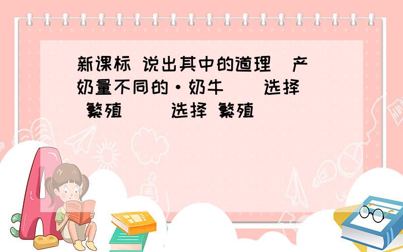 新课标 说出其中的道理  产奶量不同的·奶牛    选择 繁殖     选择 繁殖                 这是由于   是什么原因