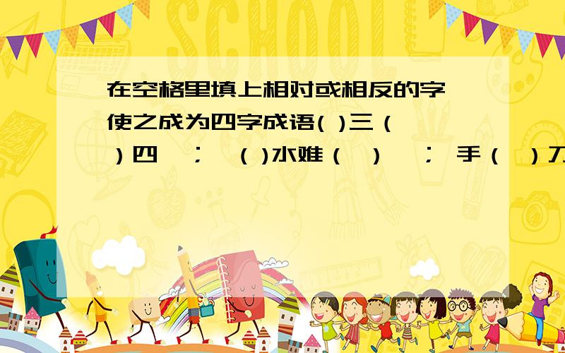 在空格里填上相对或相反的字,使之成为四字成语( )三（ ）四  ；  ( )水难（ ）  ； 手（ ）刀（ ）