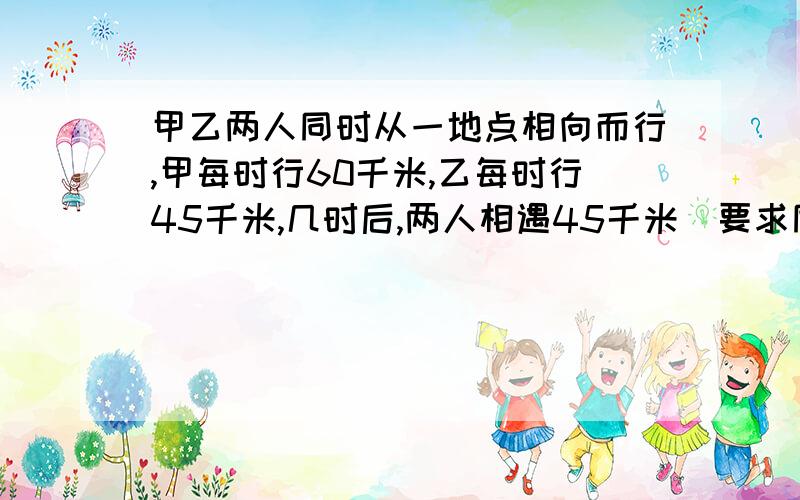 甲乙两人同时从一地点相向而行,甲每时行60千米,乙每时行45千米,几时后,两人相遇45千米（要求同方程法解决）