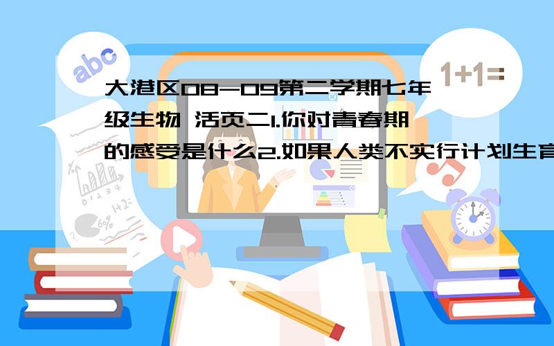 大港区08-09第二学期七年级生物 活页二1.你对青春期的感受是什么2.如果人类不实行计划生育会有什么样的情况发生?