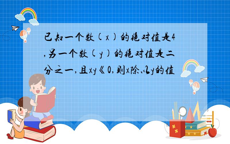 已知一个数(x)的绝对值是4,另一个数(y)的绝对值是二分之一,且xy《0,则x除以y的值