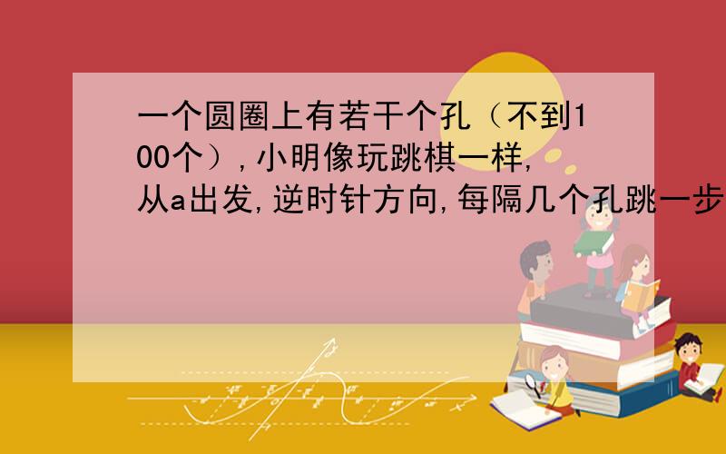 一个圆圈上有若干个孔（不到100个）,小明像玩跳棋一样,从a出发,逆时针方向,每隔几个孔跳一步,希望一周后能回到a.他第一次每隔2个孔跳一次,结果只能回到b孔；第二次每隔4个孔跳一次,结果