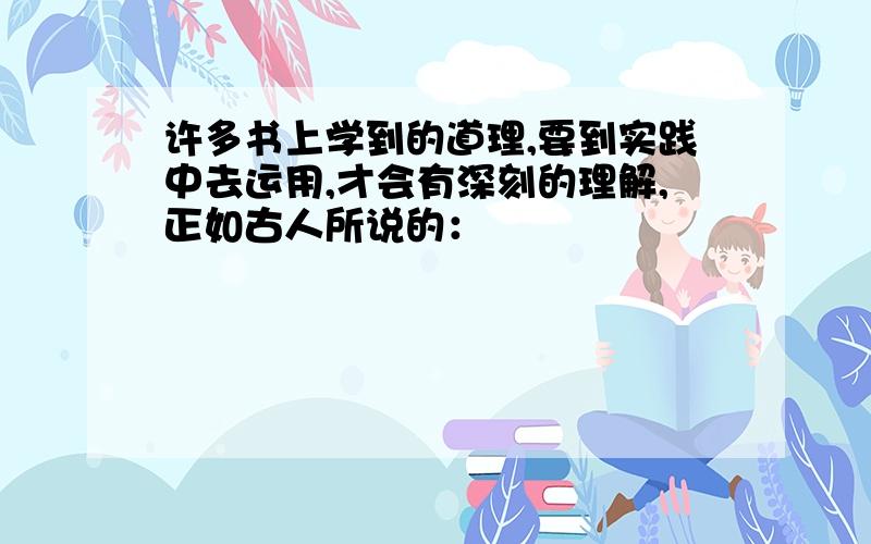 许多书上学到的道理,要到实践中去运用,才会有深刻的理解,正如古人所说的：