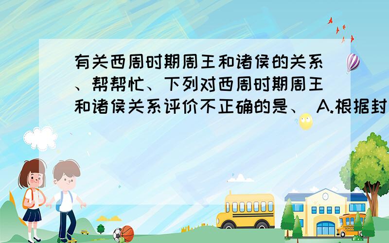 有关西周时期周王和诸侯的关系、帮帮忙、下列对西周时期周王和诸侯关系评价不正确的是、 A.根据封分制,周王与诸侯是君臣关系 B.根据宗法制,周王与诸侯是大宗与小宗的关系 C.周王与诸