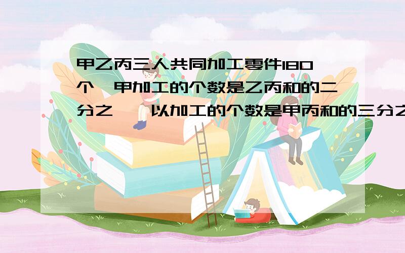 甲乙丙三人共同加工零件180个,甲加工的个数是乙丙和的二分之一,以加工的个数是甲丙和的三分之一,三人各加工多少个零件?