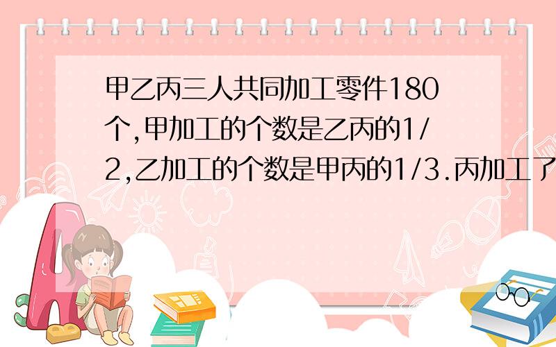 甲乙丙三人共同加工零件180个,甲加工的个数是乙丙的1/2,乙加工的个数是甲丙的1/3.丙加工了多少个?用算术