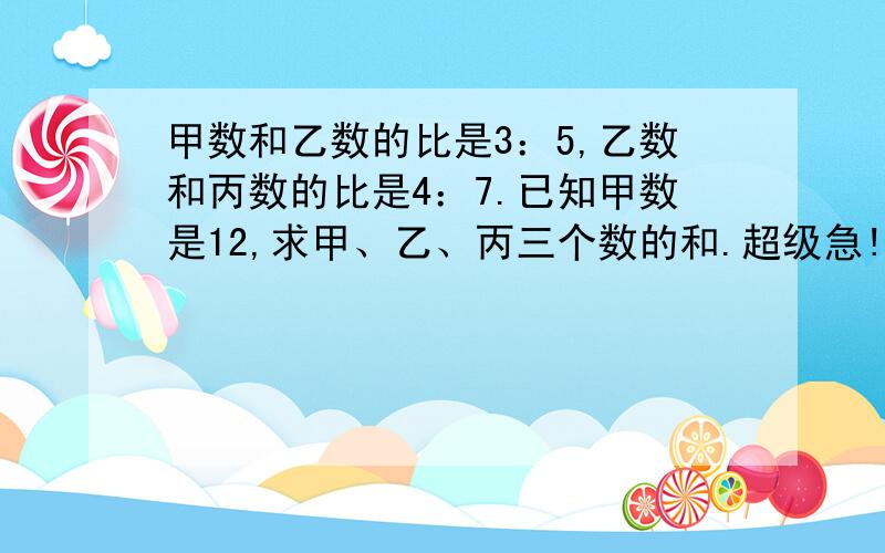 甲数和乙数的比是3：5,乙数和丙数的比是4：7.已知甲数是12,求甲、乙、丙三个数的和.超级急!