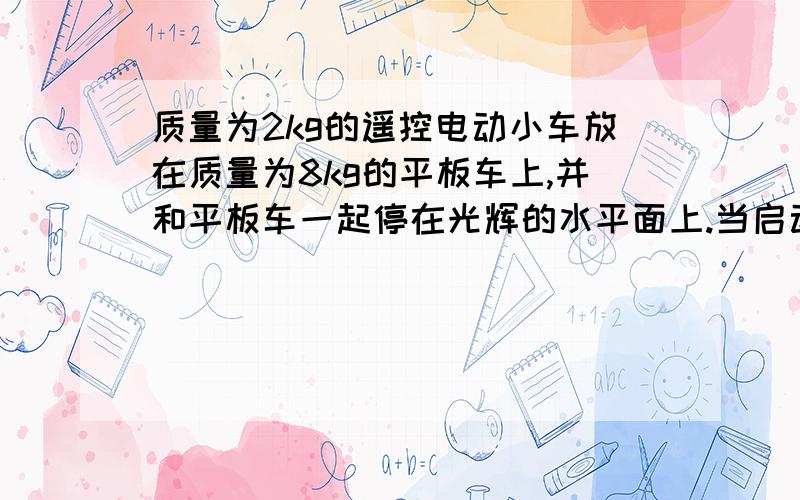 质量为2kg的遥控电动小车放在质量为8kg的平板车上,并和平板车一起停在光辉的水平面上.当启动遥控电动...质量为2kg的遥控电动小车放在质量为8kg的平板车上,并和平板车一起停在光辉的水平