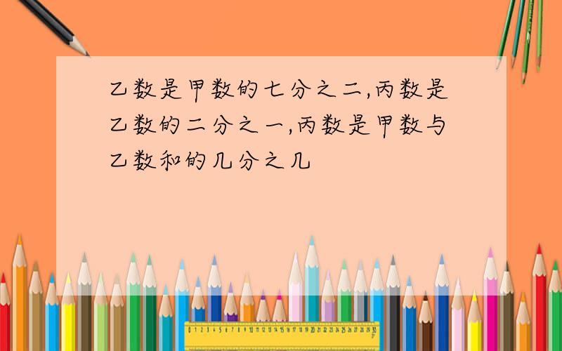 乙数是甲数的七分之二,丙数是乙数的二分之一,丙数是甲数与乙数和的几分之几