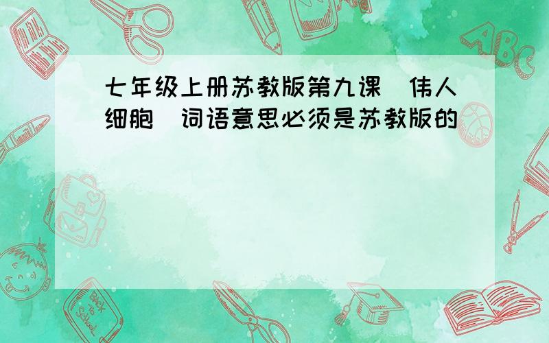 七年级上册苏教版第九课(伟人细胞)词语意思必须是苏教版的