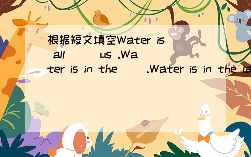 根据短文填空Water is all __ us .Water is in the __.Water is in the lakes and rivers.Water is also in the __.There is more water than land on the ___.All living things must have it .We must it too.We can not live without water .Sometimes ,we do