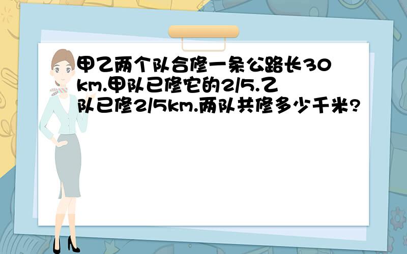 甲乙两个队合修一条公路长30km.甲队已修它的2/5.乙队已修2/5km.两队共修多少千米?