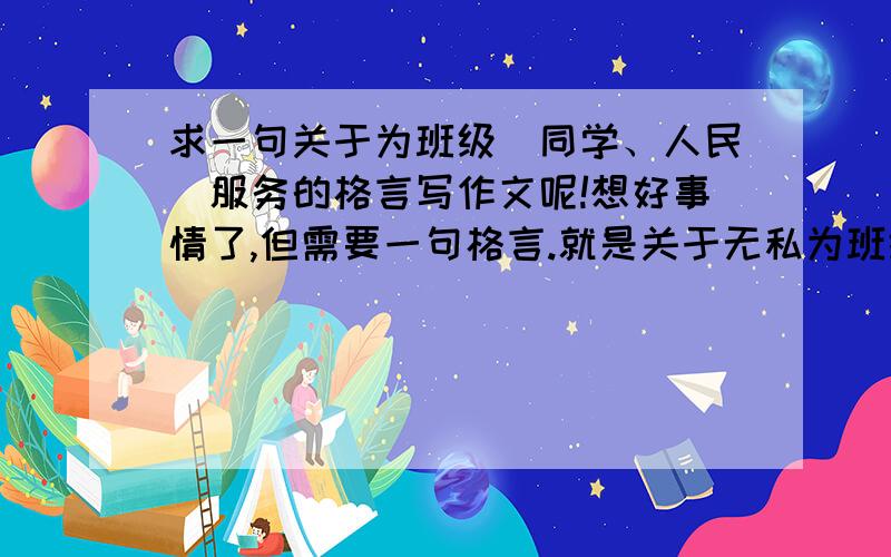 求一句关于为班级（同学、人民）服务的格言写作文呢!想好事情了,但需要一句格言.就是关于无私为班级服务的,或者是为人民服务的也可以,但不要太壮烈的~