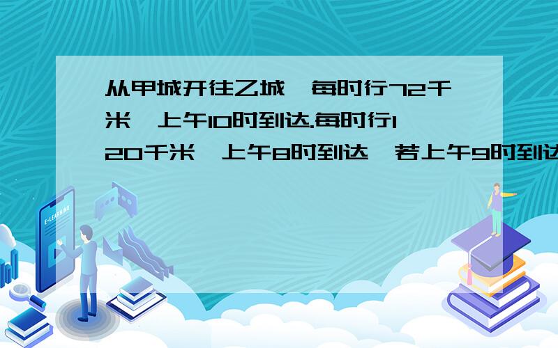 从甲城开往乙城,每时行72千米,上午10时到达.每时行120千米,上午8时到达,若上午9时到达,