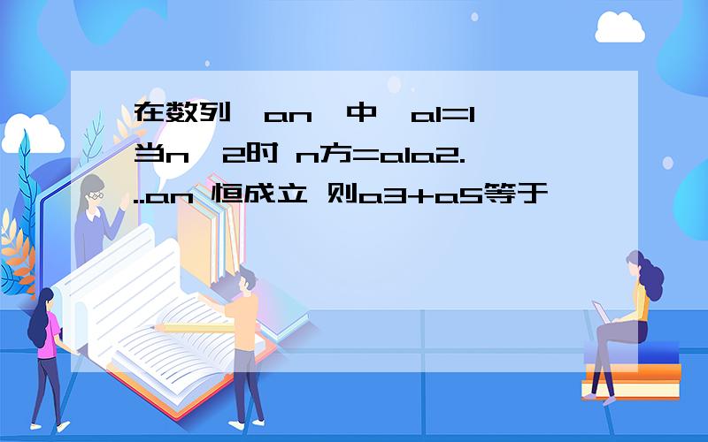 在数列｛an｝中,a1=1 当n≥2时 n方=a1a2...an 恒成立 则a3+a5等于