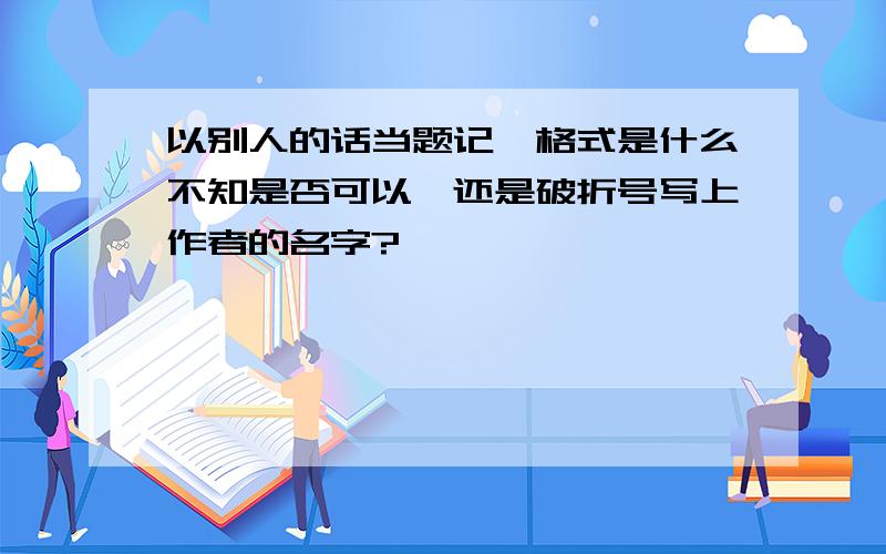 以别人的话当题记,格式是什么不知是否可以,还是破折号写上作者的名字?