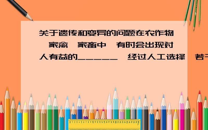 关于遗传和变异的问题在农作物,家禽,家畜中,有时会出现对人有益的_____,经过人工选择,若干代后,就可能培育出更符合人类需要的_______.例如_______.