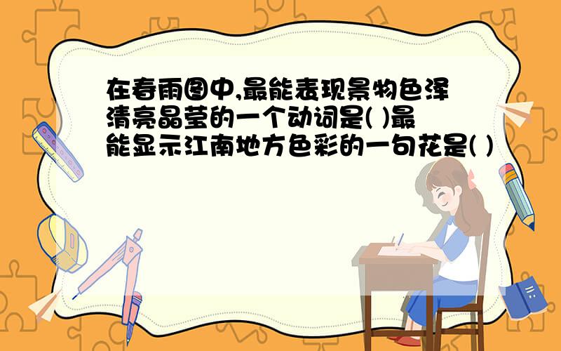 在春雨图中,最能表现景物色泽清亮晶莹的一个动词是( )最能显示江南地方色彩的一句花是( )