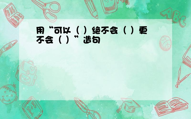 用“可以（ ）绝不会（ ）更不会（ ）”造句