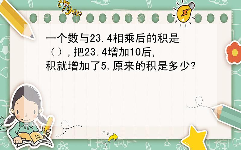 一个数与23.4相乘后的积是（）,把23.4增加10后,积就增加了5,原来的积是多少?