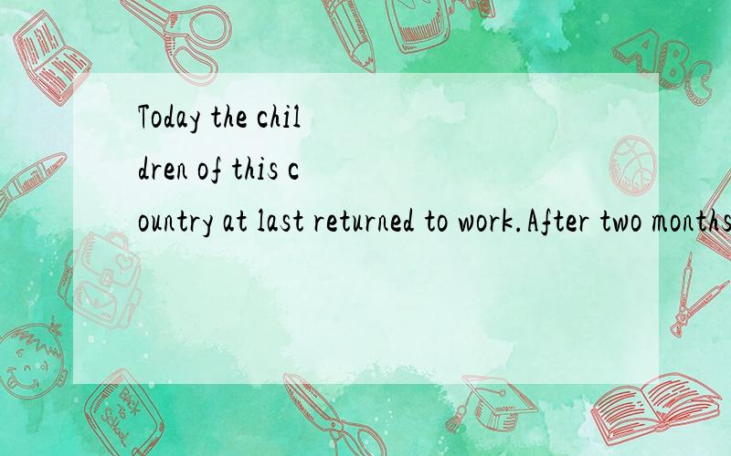 Today the children of this country at last returned to work.After two months holiday pupils have started a new term.How many adults (成年人) get such a long holiday?Two or four weeks in the summer and public (公共的) holidays - that's all worki